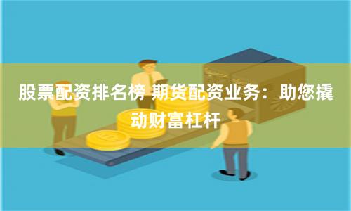 股票配资排名榜 期货配资业务：助您撬动财富杠杆
