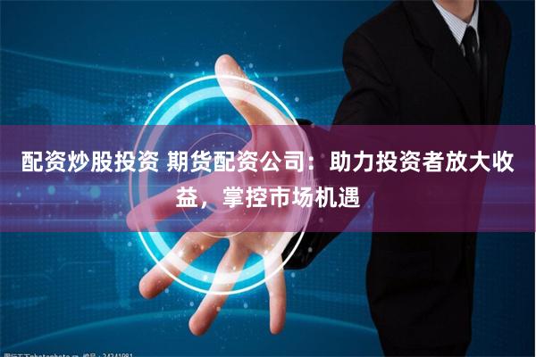 配资炒股投资 期货配资公司：助力投资者放大收益，掌控市场机遇