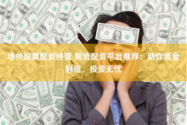 场外股票配资经营 期货配资平台推荐：助你资金翻倍，投资无忧