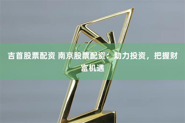 吉首股票配资 南京股票配资：助力投资，把握财富机遇
