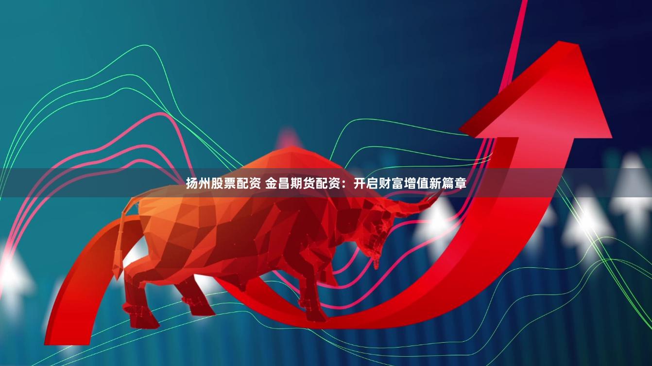 扬州股票配资 金昌期货配资：开启财富增值新篇章