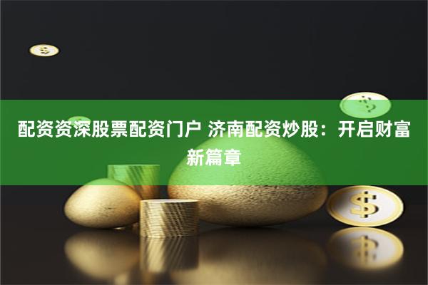 配资资深股票配资门户 济南配资炒股：开启财富新篇章