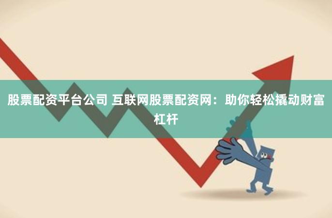 股票配资平台公司 互联网股票配资网：助你轻松撬动财富杠杆