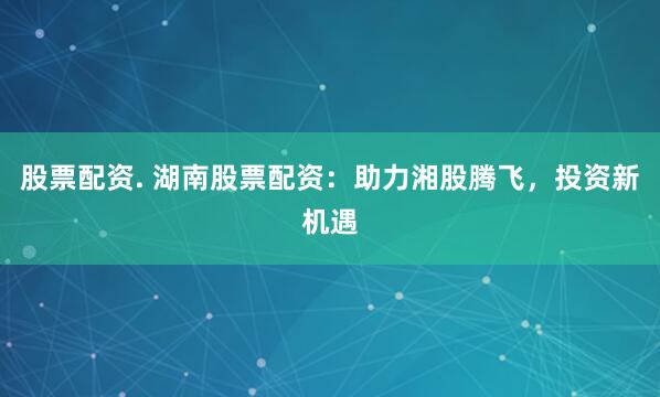股票配资. 湖南股票配资：助力湘股腾飞，投资新机遇