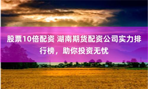股票10倍配资 湖南期货配资公司实力排行榜，助你投资无忧