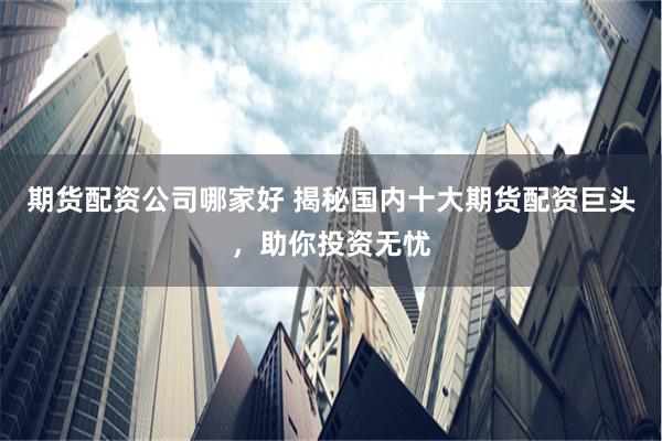 期货配资公司哪家好 揭秘国内十大期货配资巨头，助你投资无忧