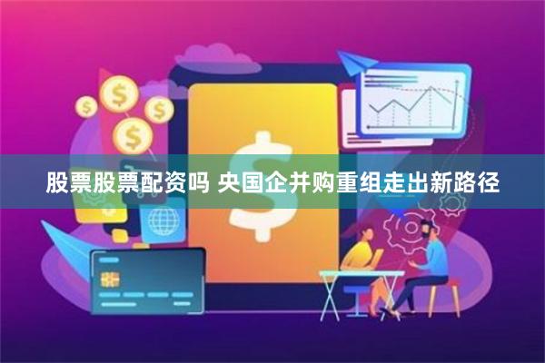 股票股票配资吗 央国企并购重组走出新路径
