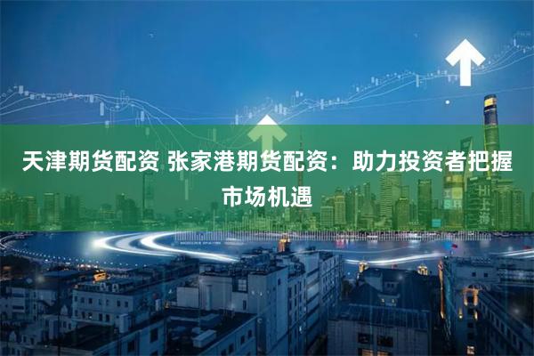天津期货配资 张家港期货配资：助力投资者把握市场机遇