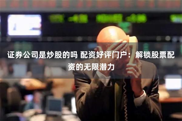 证券公司是炒股的吗 配资好评门户：解锁股票配资的无限潜力