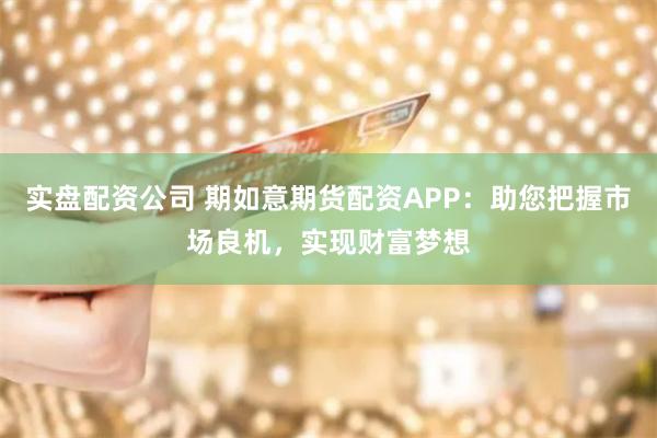 实盘配资公司 期如意期货配资APP：助您把握市场良机，实现财富梦想