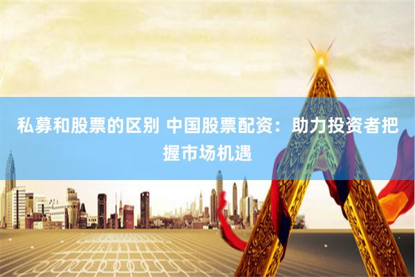 私募和股票的区别 中国股票配资：助力投资者把握市场机遇