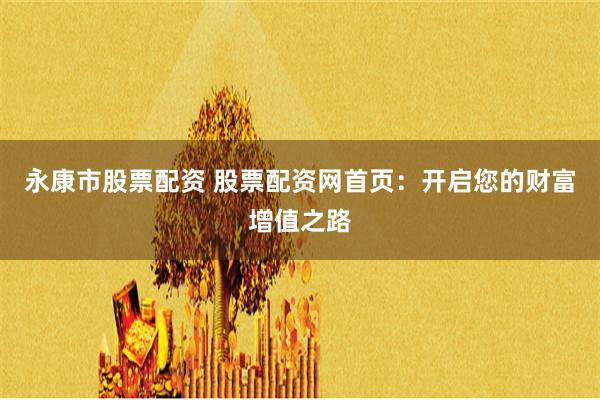 永康市股票配资 股票配资网首页：开启您的财富增值之路