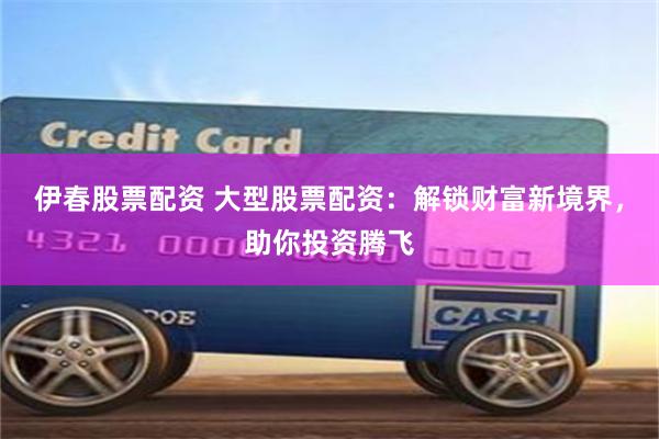 伊春股票配资 大型股票配资：解锁财富新境界，助你投资腾飞