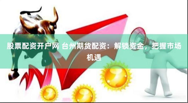 股票配资开户网 台州期货配资：解锁资金，把握市场机遇