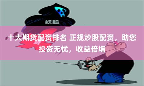 十大期货配资排名 正规炒股配资，助您投资无忧，收益倍增