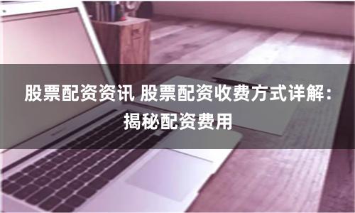 股票配资资讯 股票配资收费方式详解：揭秘配资费用