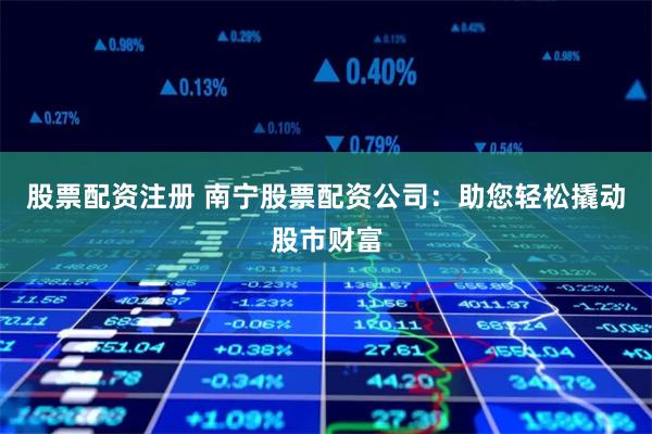 股票配资注册 南宁股票配资公司：助您轻松撬动股市财富