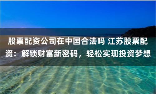股票配资公司在中国合法吗 江苏股票配资：解锁财富新密码，轻松实现投资梦想
