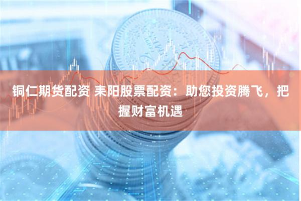 铜仁期货配资 耒阳股票配资：助您投资腾飞，把握财富机遇