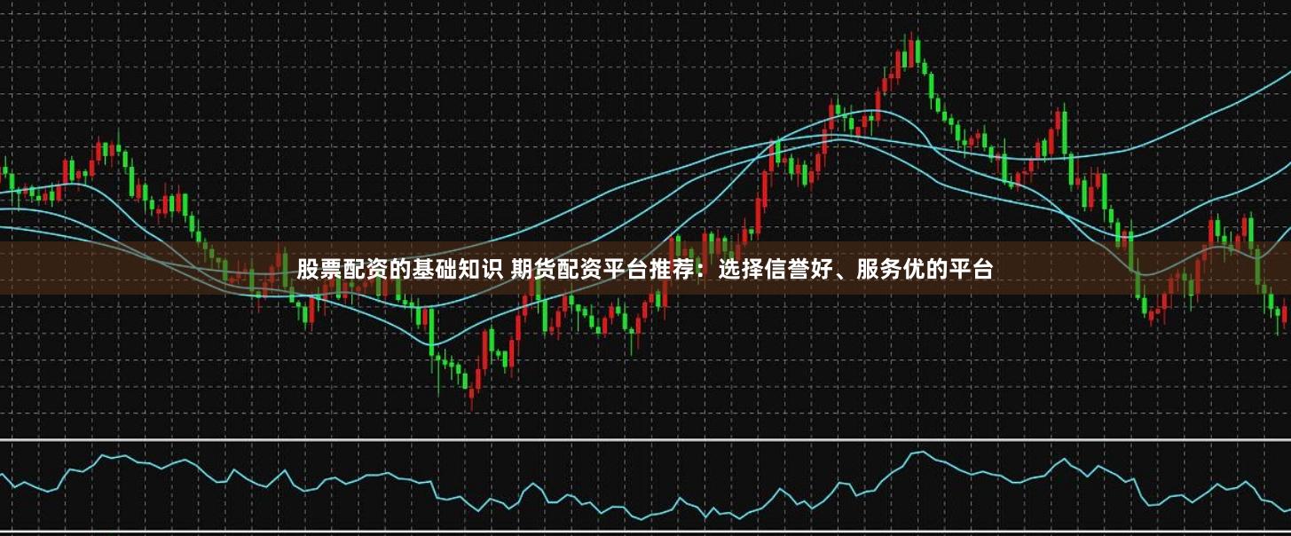 股票配资的基础知识 期货配资平台推荐：选择信誉好、服务优的平台