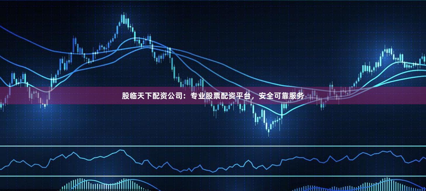 股临天下配资公司：专业股票配资平台，安全可靠服务