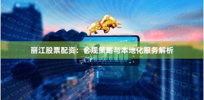 丽江股票配资：合规策略与本地化服务解析
