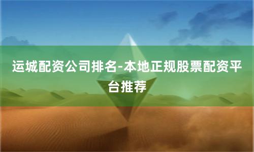 运城配资公司排名-本地正规股票配资平台推荐